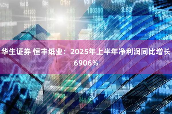 华生证券 恒丰纸业：2025年上半年净利润同比增长6906%