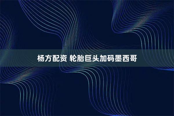 杨方配资 轮胎巨头加码墨西哥