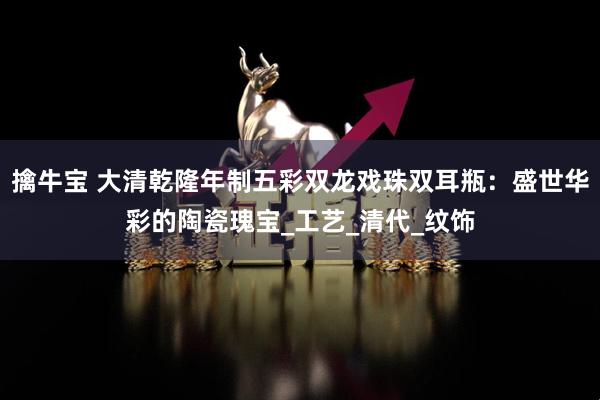 擒牛宝 大清乾隆年制五彩双龙戏珠双耳瓶：盛世华彩的陶瓷瑰宝_工艺_清代_纹饰