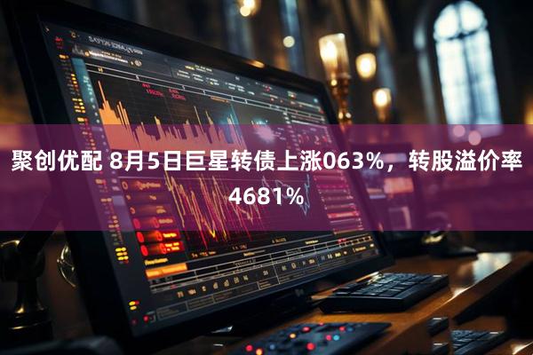 聚创优配 8月5日巨星转债上涨063%，转股溢价率4681%