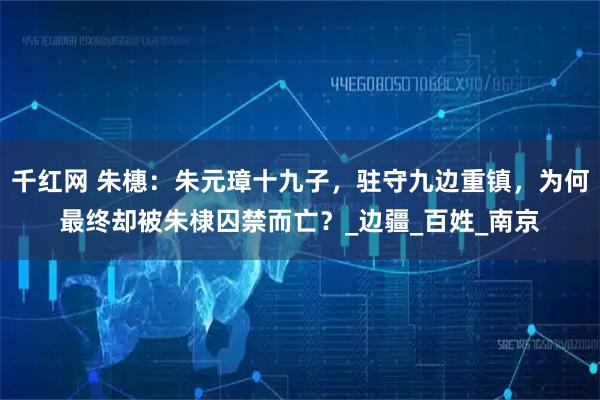 千红网 朱橞:朱元璋十九子,驻守九边重镇,为何最终却被朱棣囚禁而亡?_边疆_百姓_南京